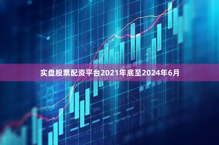 实盘股票配资平台2021年底至2024年6月