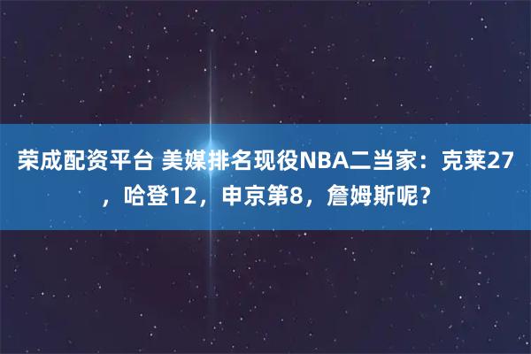 荣成配资平台 美媒排名现役NBA二当家:克莱27,哈登12,申京第8,詹姆斯呢?