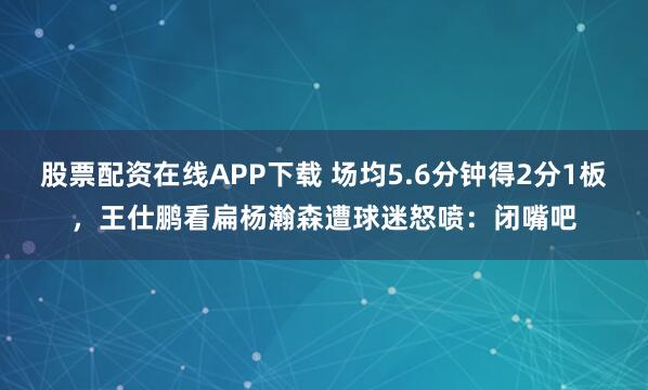 股票配资在线APP下载 场均5.6分钟得2分1板，王仕鹏看扁杨瀚森遭球迷怒喷：闭嘴吧