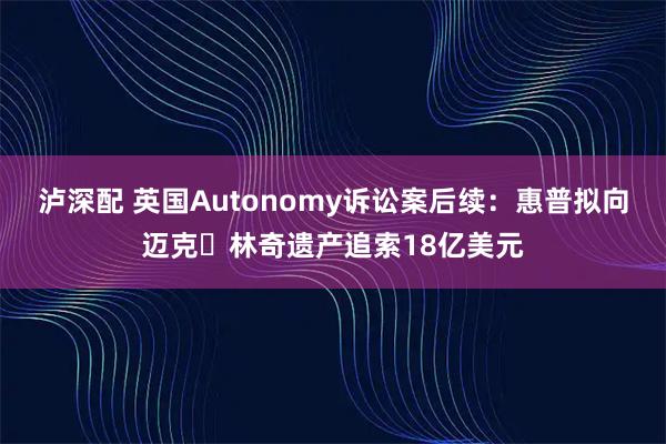 泸深配 英国Autonomy诉讼案后续：惠普拟向迈克・林奇遗产追索18亿美元