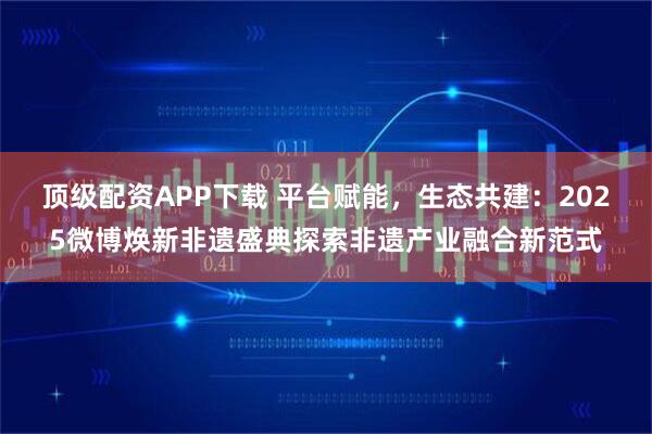 顶级配资APP下载 平台赋能，生态共建：2025微博焕新非遗盛典探索非遗产业融合新范式