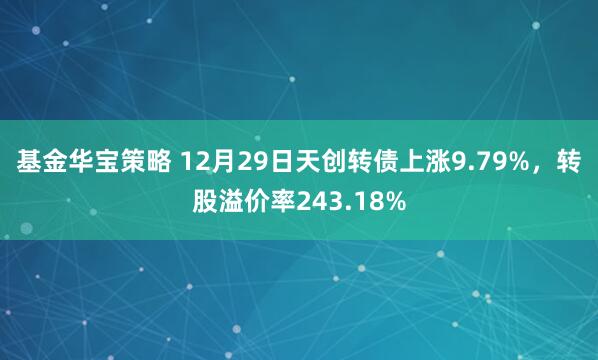 基金华宝策略 12月29日天创转债上涨9.79%,转股溢价率243.18%