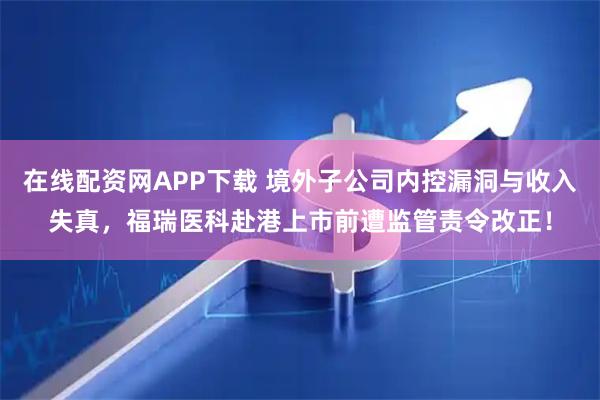 在线配资网APP下载 境外子公司内控漏洞与收入失真，福瑞医科赴港上市前遭监管责令改正！