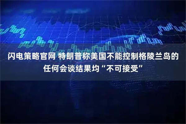 闪电策略官网 特朗普称美国不能控制格陵兰岛的任何会谈结果均“不可接受”
