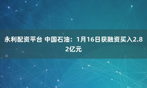 永利配资平台 中国石油：1月16日获融资买入2.82亿元