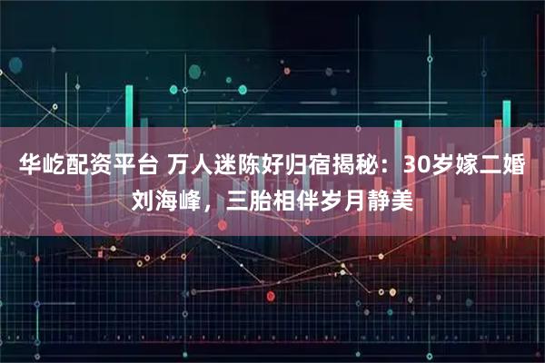 华屹配资平台 万人迷陈好归宿揭秘：30岁嫁二婚刘海峰，三胎相伴岁月静美