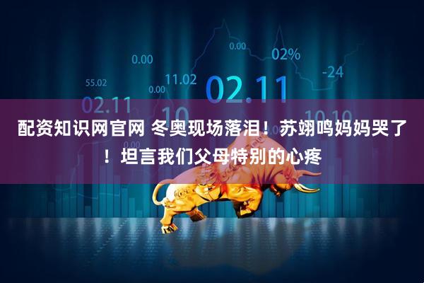 配资知识网官网 冬奥现场落泪！苏翊鸣妈妈哭了！坦言我们父母特别的心疼