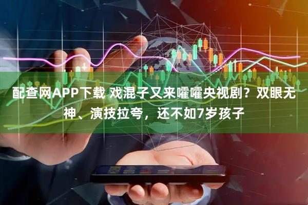 配查网APP下载 戏混子又来嚯嚯央视剧？双眼无神、演技拉夸，还不如7岁孩子