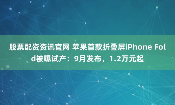 股票配资资讯官网 苹果首款折叠屏iPhone Fold被曝试产：9月发布，1.2万元起