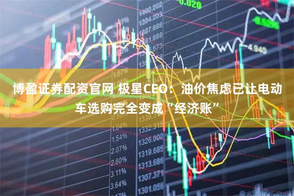博盈证券配资官网 极星CEO：油价焦虑已让电动车选购完全变成“经济账”