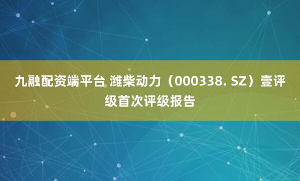 九融配资端平台 潍柴动力（000338. SZ）壹评级首次评级报告
