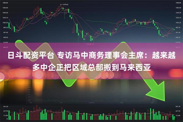 日斗配资平台 专访马中商务理事会主席：越来越多中企正把区域总部搬到马来西亚